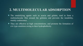 2. MULTIMOLECULAR ADSORPTION
 The emulsifying agents such as acacia and gelatin, tend to form a
multimolecular film around the globules and prevents the instability,
mainly coalescence.
 They are effective at high concentrations, and promote the formation of
o/w type emulsion owing to their hydrophobicity.
 