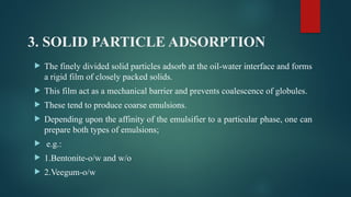 3. SOLID PARTICLE ADSORPTION
 The finely divided solid particles adsorb at the oil-water interface and forms
a rigid film of closely packed solids.
 This film act as a mechanical barrier and prevents coalescence of globules.
 These tend to produce coarse emulsions.
 Depending upon the affinity of the emulsifier to a particular phase, one can
prepare both types of emulsions;
 e.g.:
 1.Bentonite-o/w and w/o
 2.Veegum-o/w
 