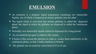 EMULSION
 An emulsion is a biphasic liquid preparation containing two immiscible
liquids, one of which is dispersed as minute globules into the other.
 The liquid which is converted into minute globules is called the dispersed
phase' the liquid in which the globules are dispersed is called the 'continuous
phase'.
 Normally, two immiscible liquids cannot be dispersed for a long period.
 So, an emulsifying agent is added to the system.
 It forms a film around the globules in order to scatter them indefinitely in the
continuous phase, so that a stable emulsion is formed.
 The globule size in emulsion varies from 0.25 to 25 μm.
 