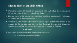 Mechanism of emulsification
 When two immiscible liquids are in contact with each other, the molecules at
the interface experiences a perpendicular force.
 The net forces at the interface are called as interfacial tension and to minimize
the surface are of individual liquids.
 In emulsion, the process of dispersion of one liquid in the other results in an
increase in the surface area between the dispersed droplets and dispersion
medium, and surface free energy, which can be expressed as follows:
ΔW=gΔA.
Where, ΔW= increase in the free energy at the interface.
ΔA = Increase in the surface area.
 