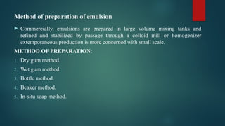 Method of preparation of emulsion
 Commercially, emulsions are prepared in large volume mixing tanks and
refined and stabilized by passage through a colloid mill or homogenizer
extemporaneous production is more concerned with small scale.
METHOD OF PREPARATION:
1. Dry gum method.
2. Wet gum method.
3. Bottle method.
4. Beaker method.
5. In-situ soap method.
 