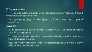 A) Dry gum method:
Dry gum method is used to prepare the initial or primary emulsion from oil,
water and an gum type emulsifier.
1. Dry gum methodology includes (4parts oil,2 parts water, and 1 part of
emulsifier).
Procedure:
• In this method the oil is first triturated with gum with a little amount of water to
form the primary emulsion.
• The trituration is continued till a characteristic 'clicking' sound is heard and a
thick white cream is formed.
• Once the primary emulsion is formed, the remaining quantity of water is slowly
added to form the final emulsion.
 