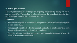  B) Wet gum method:
The wet gum method is a technique for preparing emulsions by mixing oil, water,
and an emulsifier. The method involves triturating the ingredients together in a
mortar and pestle until a thick emulsion is formed.
Procedure:
• As the name implies, in this method first gum and water are triturated together
to form a mucilage.
• The required quantity of oil is then added gradually in small proportions with
thorough trituration to form the primary emulsion.
• Once the primary emulsion has been formed remaining quantity of water is
added to make the final emulsion.
 