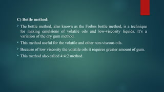 C) Bottle method:
 The bottle method, also known as the Forbes bottle method, is a technique
for making emulsions of volatile oils and low-viscosity liquids. It’s a
variation of the dry gum method.
 This method useful for the volatile and other non-viscous oils.
 Because of low viscosity the volatile oils it requires greater amount of gum.
 This method also called 4:4:2 method.
 