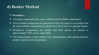 d) Beaker Method
 Procedure :
 Dividing components into water soluble and oil soluble components.
 All oil soluble components are dissolved in the oily phase in one beaker and
all water-soluble components are dissolved in the water in a separate beaker.
 Oleaginous components are melted and both phases are heated to
approximately 70°C over a water bath.
 The Internal phase is later added to the external phase with stirring until the
product reaches room temperature.
 