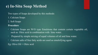 e) In-Situ Soap Method
Two types of Soaps developed by this methods:
1. Calcium Soaps
2. Soft Soaps
Procedure
• Calcium Soaps are W/O type Emulsions that contain certain vegetable oil,
such as Oleic acid in combination with lime water.
• Prepared by simple mixing of equal volumes of oil and lime water.
• Calcium salts of free fatty acids are used as emulsifying agent.
Eg: Olive Oil + Oleic acid
 