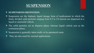 SUSPENSION
 SUSPENSIONS DEFINITION:
 Suspension are the biphasic liquid dosage form of medicament in which the
finely divided solid particles ranging from 0.5 to 5.0 micron are dispersed in a
liquid or semisolid vehicle.
 The solid particles act as disperse phase whereas liquid vehicle acts as the
continuous phase.
 Suspension is generally taken orally or by parenteral route.
 They are also used for external applications
 