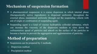 Mechanism of suspension formation
 A pharmaceutical suspension is a coarse dispersion in which internal phase
(therapeutically active ingredients) is dispersed uniformly throughout the
external phase, maintained uniformly through out the suspending vehicle with
aid of single or combination of suspending agent.
 Suspending agent is a kind of viscous hydrophilic colloidal substance, which
can increase the viscosity of the dispersion medium to slow down the
sedimentation speed of particles and adsorb on the surface of the particles to
became a barrier to prevent the aggregation and agglomeration of particles.
Method of preparation
 Suspension can be prepared by 2 methods:
1) Dispersion method.
2) Precipitation method
 
