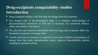 Drug-excipients compatability studies
Introduction
 Drug-excipients studies is the first step for dosage form development.
 The integral part of pre-formulation stage is a complete understanding of
physicochemical interaction of API and is necessary for consistent efficacy
safety and stability of products.
 The physical and chemical interactions between drug and excipients affect the
therapeutic properties of dosage form.
 Careful selection of excipients is required if you want a effective formulation of
dosage form that make administration easier, improve bioavailability, patient
compliance, promote release.
 