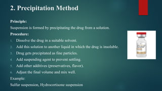 2. Precipitation Method
Principle:
Suspension is formed by precipitating the drug from a solution.
Procedure:
1. Dissolve the drug in a suitable solvent.
2. Add this solution to another liquid in which the drug is insoluble.
3. Drug gets precipitated as fine particles.
4. Add suspending agent to prevent settling.
5. Add other additives (preservatives, flavor).
6. Adjust the final volume and mix well.
Example:
Sulfur suspension, Hydrocortisone suspension
 