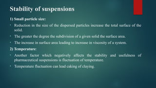 Stability of suspensions
1) Small particle size:
• Reduction in the size of the dispersed particles increase the total surface of the
solid.
• The greater the degree the subdivision of a given solid the surface area.
• The increase in surface area leading to increase in viscosity of a system.
2) Temperature:
• Another factor which negatively affects the stability and usefulness of
pharmaceutical suspensions is fluctuation of temperature.
• Temperature fluctuation can lead caking of claying.
 