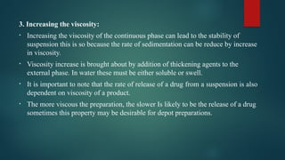 3. Increasing the viscosity:
• Increasing the viscosity of the continuous phase can lead to the stability of
suspension this is so because the rate of sedimentation can be reduce by increase
in viscosity.
• Viscosity increase is brought about by addition of thickening agents to the
external phase. In water these must be either soluble or swell.
• It is important to note that the rate of release of a drug from a suspension is also
dependent on viscosity of a product.
• The more viscous the preparation, the slower Is likely to be the release of a drug
sometimes this property may be desirable for depot preparations.
 