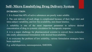 Self- Micro Emulsifying Drug Delivery System
INTRODUCTION:
1. It is found that 40% of active substances are poorly water soluble.
2. The oral delivery of such drugs is complicated because of their high inter and
intra-subject variability, and low bio-availabilty, non-linear kinetics.
3. solubility is one of the most important parameter to achieve desired
concentration of drug in systemic circulation for therapeutic response.
4. it is a major challenge for pharmaceutical scientist to convert those molecules
into orally administered formulation with desired bioavailability.
5. to overcome the problem of low solubility, various formulation strategies have
been exploited.
E.g. solid dispersion, nanosuspension, SMEDDS.
 