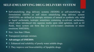 SELF-EMULSIFYING DRUG DELIVERY SYSTEM
 Self-emulsifying drug delivery systems (SEDDS) or self-emulsifying oil
formulations (SEOF) or self micro emulsifying drug delivery system
(SMEDDS) are defined as isotropic mixtures of natural or synthetic oils, solid
or liquid surfactants, isotropic sometimes containing co-solvent/ surfactants,
which when introduced into aqueous media upon mild agitation, such as GI
fluids, these system can form fine o/w (oil-in-water) emulsions or micro
emulsion( SMEDDS).
 Size : less than 150nm.
 Transparent isotropic mixture.
 Advantages of SMEDDS:
 1. Enhanced oral solubility of poorly water soluble drugs.
 2. They improve oral bioavailability of lipophilic drugs.
 