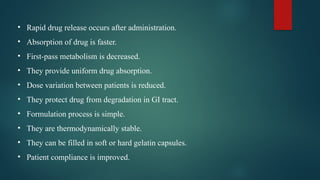 • Rapid drug release occurs after administration.
• Absorption of drug is faster.
• First-pass metabolism is decreased.
• They provide uniform drug absorption.
• Dose variation between patients is reduced.
• They protect drug from degradation in GI tract.
• Formulation process is simple.
• They are thermodynamically stable.
• They can be filled in soft or hard gelatin capsules.
• Patient compliance is improved.
 