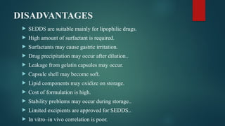DISADVANTAGES
 SEDDS are suitable mainly for lipophilic drugs.
 High amount of surfactant is required.
 Surfactants may cause gastric irritation.
 Drug precipitation may occur after dilution..
 Leakage from gelatin capsules may occur.
 Capsule shell may become soft.
 Lipid components may oxidize on storage.
 Cost of formulation is high.
 Stability problems may occur during storage..
 Limited excipients are approved for SEDDS..
 In vitro–in vivo correlation is poor.
 