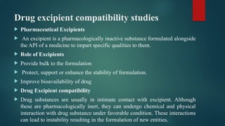Drug excipient compatibility studies
 Pharmaceutical Excipients
 An excipient is a pharmacologically inactive substance formulated alongside
the API of a medicine to impart specific qualities to them.
 Role of Excipients
 Provide bulk to the formulation
 Protect, support or enhance the stability of formulation.
 Improve bioavailability of drug
 Drug Excipient compatibility
 Drug substances are usually in intimate contact with excipient. Although
these are pharmacologically inert, they can undergo chemical and physical
interaction with drug substance under favorable condition. These interactions
can lead to instability resulting in the formulation of new entities.
 