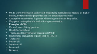 • MCTs were preferred in earlier self-emulsifying formulations because of higher
fluidity, better solubility properties and self-emulsification ability.
• Absorption enhancement is greater when using unsaturated fatty acids.
• Very polar or nonpolar oils tend to form poor emulsion.
• Examples of Oils:
• Corn oil mono,di,tri-glycerides
• DL-alpha-Tocopherol
• Fractionated triglyceride of coconut oil (MCT)
• Fractionated triglyceride of palm seed oil (MCT)
• Oleic acid
• Sesame oil
• Soyabean oil
• Peanut oil
• Beeswax.
 