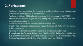 2. Surfactants
• Surfactants are responsible for forming a stable emulsion upon dilution and
stabilize the internal phase in an emulsion.
• Surfactants with an HLB value of more than 12 is necessary in SMEDDS.
• Emulsifiers of natural origin are not widely used because of their poor self
emulsification property.
• Non-ionic surfactants are less toxic and are widely used.
• Usually the surfactant concentration ranges between 30-60% w/w to form a
stable formulation.
• Increase in surfactant concentration causes a decrease in droplet size.
• Examples of Surfactants: Polysorbate 20 (Tween 20), Polysorbate 80 (Tween
80), Sorbitan monooleate (Span 80), Polyoxy-35-castor oil (Cremophor RH40),
D-alpha Tocopheryl polyethylene glycol 1000 succinate (TPGS) .
 