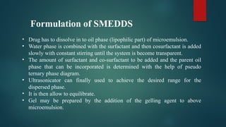 Formulation of SMEDDS
• Drug has to dissolve in to oil phase (lipophilic part) of microemulsion.
• Water phase is combined with the surfactant and then cosurfactant is added
slowly with constant stirring until the system is become transparent.
• The amount of surfactant and co-surfactant to be added and the parent oil
phase that can be incorporated is determined with the help of pseudo
ternary phase diagram.
• Ultrasonicator can finally used to achieve the desired range for the
dispersed phase.
• It is then allow to equilibrate.
• Gel may be prepared by the addition of the gelling agent to above
microemulsion.
 