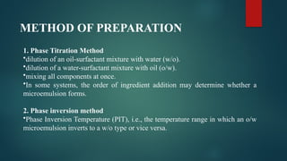 METHOD OF PREPARATION
1. Phase Titration Method
•dilution of an oil-surfactant mixture with water (w/o).
•dilution of a water-surfactant mixture with oil (o/w).
•mixing all components at once.
•In some systems, the order of ingredient addition may determine whether a
microemulsion forms.
2. Phase inversion method
•Phase Inversion Temperature (PIT), i.e., the temperature range in which an o/w
microemulsion inverts to a w/o type or vice versa.
 