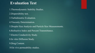 Evaluation Test
1.Thermodynamic Stability Studies.
2.Dispersibility test.
3.Turbidimetric Evaluation.
4.Viscosity Determination.
5.Droplet Size Analysis and Particle Size Measurements.
6.Refractive Index and Percent Transmittance.
7.Electro Conductivity Study.
8.In vitro Diffusion Study.
9.Drug Content.
10.In vivo permeability studies.
 