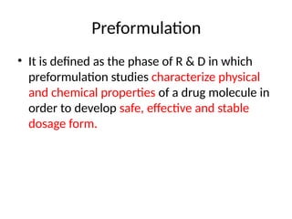 • It is defined as the phase of R & D in which
preformulation studies characterize physical
and chemical properties of a drug molecule in
order to develop safe, effective and stable
dosage form.
Preformulation
 