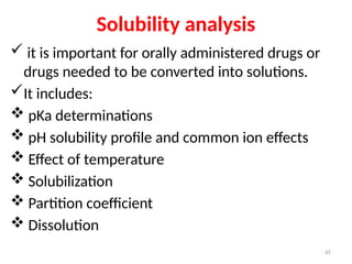 Solubility analysis
 it is important for orally administered drugs or
drugs needed to be converted into solutions.
It includes:
 pKa determinations
 pH solubility profile and common ion effects
 Effect of temperature
 Solubilization
 Partition coefficient
 Dissolution
45
 