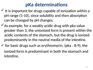 pKa determinations
 It is important for drugs capable of ionization within a
pH range (1-10), since solubility and then absorption
can be changed by pH changes.
As example, for a weakly acidic drug with pka value
greater than 3, the unionized form is present within the
acidic contents of the stomach, but the drug is ionized
predominantly in the neutral media of the intestine.
 for basic drugs such as erythromycin, (pka ˜ 8-9), the
ionized form is predominant in both the stomach and
intestine.
46
 