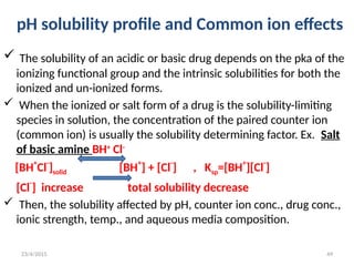 pH solubility profile and Common ion effects
 The solubility of an acidic or basic drug depends on the pka of the
ionizing functional group and the intrinsic solubilities for both the
ionized and un-ionized forms.
 When the ionized or salt form of a drug is the solubility-limiting
species in solution, the concentration of the paired counter ion
(common ion) is usually the solubility determining factor. Ex. Salt
of basic amine BH+
Cl-
[BH
+
Cl
-
]solid [BH
+
] + [Cl
-
] , Ksp=[BH
+
][Cl
-
]
[Cl-
] increase total solubility decrease
 Then, the solubility affected by pH, counter ion conc., drug conc.,
ionic strength, temp., and aqueous media composition.
23/4/2015 49
 