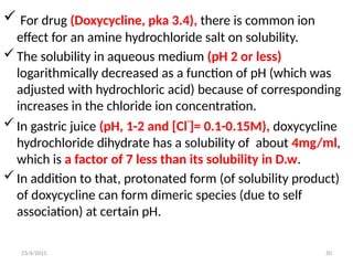  For drug (Doxycycline, pka 3.4), there is common ion
effect for an amine hydrochloride salt on solubility.
The solubility in aqueous medium (pH 2 or less)
logarithmically decreased as a function of pH (which was
adjusted with hydrochloric acid) because of corresponding
increases in the chloride ion concentration.
In gastric juice (pH, 1-2 and [Cl-
]= 0.1-0.15M), doxycycline
hydrochloride dihydrate has a solubility of about 4mg/ml,
which is a factor of 7 less than its solubility in D.w.
In addition to that, protonated form (of solubility product)
of doxycycline can form dimeric species (due to self
association) at certain pH.
23/4/2015 50
 