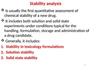 Stability analysis
 Is usually the first quantitative assessment of
chemical stability of a new drug.
 It includes both solution and solid state
experiments under conditions typical for the
handling, formulation, storage and administration of
a drug candidate.
 Generally, it includes:
1. Stability in toxicology formulations
2. Solution stability
3. Solid state stability
57
 