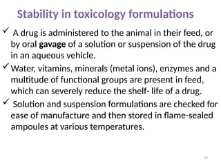 Stability in toxicology formulations
 A drug is administered to the animal in their feed, or
by oral gavage of a solution or suspension of the drug
in an aqueous vehicle.
Water, vitamins, minerals (metal ions), enzymes and a
multitude of functional groups are present in feed,
which can severely reduce the shelf- life of a drug.
 Solution and suspension formulations are checked for
ease of manufacture and then stored in flame-sealed
ampoules at various temperatures.
58
 
