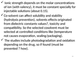  Ionic strength depends on the molar concentrations
of ion (with valency), it must be constant specially for
injectable solutions (about 0.15).
Co-solvent can affect solubility and stability
(hydrolysis prevention), solvents effects originated
from dielectric constants values?, toxicity and
compatibility. So the selected cosolvent must be
selected at controlled conditions like (temperature
not causes evaporation, sealing/packaging).
 The studies include photodegradation and oxidation
depending on the drug, so if found (must be
prevented ? how).
60
 