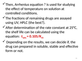 Then, Arrhenius equation ? is used for studying
the effect of temperature on solution at
controlled conditions.
The fractions of remaining drugs are assayed
using UV, HPLC (the best?).
After determination of the rate constant at 25°C,
the shelf life can be calculated using the
equation: t10% = 0.105/K25
 Depending on the results, we can decide if, the
drug can prepared in soluble, stable and effective
form or not.
61
 