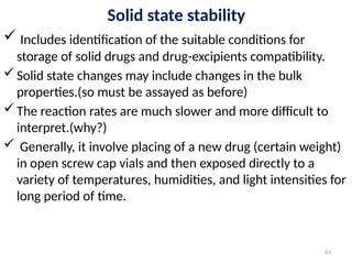 Solid state stability
 Includes identification of the suitable conditions for
storage of solid drugs and drug-excipients compatibility.
Solid state changes may include changes in the bulk
properties.(so must be assayed as before)
The reaction rates are much slower and more difficult to
interpret.(why?)
 Generally, it involve placing of a new drug (certain weight)
in open screw cap vials and then exposed directly to a
variety of temperatures, humidities, and light intensities for
long period of time.
63
 
