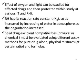 Effect of oxygen and light can be studied for
effected drugs and then protected within study at
various (T and RH).
RH has its reaction rate constant (KH), so as
increased by increasing of water in atmosphere as
the degradation increased.
Solid drug-excipient compatibilities (physical or
chemical ) must be evaluated using different assay
methods for pure drug alone, physical mixtures (at
certain ratio) and formulas.
66
 