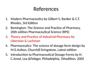 References
1. Modern Pharmaceutics by Gilbert S. Banker & C.T.
Rhodes, 3rd Edition
2. Remington: The Science and Practice of Pharmacy,
20th edition Pharmaceutical Science (RPS)
3. Theory and Practice of Industrial Pharmacy by
Liberman & Lachman
4. Pharmaceutics- The science of dosage form design by
M.E.Aulton, Churchill livingstone, Latest edition
5. Introduction to Pharmaceutical Dosage Forms by H.
C.Ansel, Lea &Febiger, Philadelphia, 5thedition, 2005
 