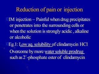 Reduction of pain or injection
IM injection – Painful whendrug precipitates
or penetrates into the surrounding cellsor
whenthe solution isstrongly acidic,alkaline
or alcoholic
Eg.1: Lowaq.solubility of clindamycin HCl
Overcomebymorewater soluble prodrug
suchas2`-phosphate ester of clindamycin
 