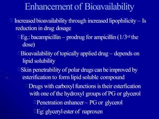 Enhancementof Bioavailability
Increasedbioavailability through increasedlipophilicity – Is
reduction in drug dosage
Eg.: bacampicillin – prodrug for ampicillin(1/3rd the
dose)
Bioavailabilityof topicallyapplied drug – depends on
lipid solubility
Skin penetrability of polar drugscanbeimproved by
esterification to form lipid soluble compound
Drugs with carboxylfunctions istheir esterfication
with oneof the hydroxyl groups of PG or glycerol
Penetration enhancer– PG or glycerol
Eg:glycerylester of naproxen
 