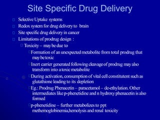 Site Specific Drug Delivery
SelectiveUptake systems
Redox systemfor drug deliveryto brain
Sitespecificdrug deliveryin cancer
Limitations of prodrug design :
Toxicity – maybedue to
Formation of an unexpectedmetabolite from total prodrug that
maybetoxic
Inert carrier generatedfollowingcleavageof prodrug mayalso
transform into atoxicmetabolite
During activation,consumptionof vitalcellconstitutent suchas
glutathione leadingto its depletion
Eg.: Prodrug Phenacetin – paracetamol – de-ethylation. Other
intermediates likep-phenetidine and n hydroxyphenacetinisalso
formed
p-phenetidine – further metabolizesto ppt
methemoglobinemia,hemolysis and renal toxicity
 