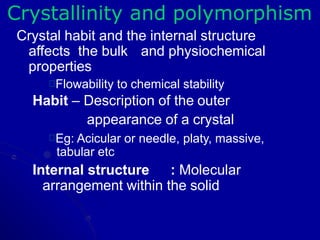 Crystallinity and polymorphism
Crystal habit and the internal structure
affects the bulk and physiochemical
properties
Flowability to chemical stability
Habit – Description of the outer
appearance of a crystal
Eg: Acicular or needle, platy, massive,
tabular etc
Internal structure : Molecular
arrangement within the solid
 