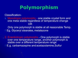 Polymorphism
Classification-
1. Monotropic polymorphs - one stable crystal form and
one meta stable regardless of temperature change
OR
Only one polymorph is stable at all reasonable Temp.
Eg. Glyceryl stearates,metalazone
2. Enantiotropic polymorphs - One polymorph is stable
over one temperature range, another polymorph is
stable over a different temperature range
E.g. carbamazepine andacetazolamine,Sulfur
 