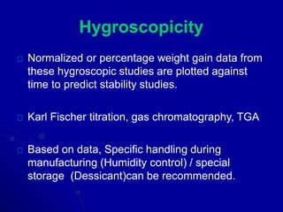Hygroscopicity
Normalized or percentage weight gain data from
these hygroscopic studies are plotted against
time to predict stability studies.
Karl Fischer titration, gas chromatography, TGA
Based on data, Specific handling during
manufacturing (Humidity control) / special
storage (Dessicant)can be recommended.
 
