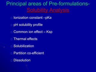 Principal areas of Pre-formulations-
Solubility Analysis
Ionization constant –pKa
pH solubility profile
Common ion effect – Ksp
Thermal effects
Solubilization
Partition co-efficient
Dissolution
 