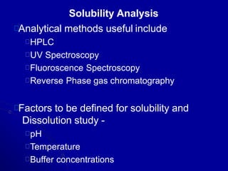 Solubility Analysis
Analytical methods useful include
HPLC
UV Spectroscopy
Fluoroscence Spectroscopy
Reverse Phase gas chromatography
Factors to be defined for solubility and
Dissolution study -
pH
Temperature
Buffer concentrations
 