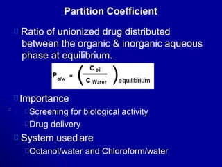 Partition Coefficient
Ratio of unionized drug distributed
between the organic & inorganic aqueous
phase at equilibrium.
Importance
Screening for biological activity
Drug delivery
System usedare
Octanol/water and Chloroform/water
 
