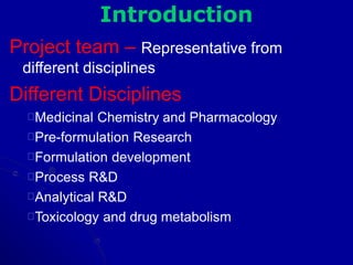 Introduction
Project team – Representative from
different disciplines
Different Disciplines
Medicinal Chemistry and Pharmacology
Pre-formulation Research
Formulation development
Process R&D
Analytical R&D
Toxicology and drug metabolism
 