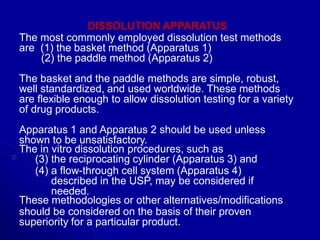 DISSOLUTION APPARATUS
The most commonly employed dissolution test methods
are (1) the basket method (Apparatus 1)
(2) the paddle method (Apparatus 2)
The basket and the paddle methods are simple, robust,
well standardized, and used worldwide. These methods
are flexible enough to allow dissolution testing for a variety
of drug products.
Apparatus 1 and Apparatus 2 should be used unless
shown to be unsatisfactory.
The in vitro dissolution procedures, such as
(3) the reciprocating cylinder (Apparatus 3) and
(4) a flow-through cell system (Apparatus 4)
described in the USP, may be considered if
needed.
These methodologies or other alternatives/modifications
should be considered on the basis of their proven
superiority for a particular product.
 