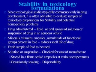 Stability in toxicology
formulations
Sincetoxicological studies typicallycommenceearlyin drug
development,it isoften advisableto evaluatesamplesof
toxicologypreparations for Stability and potential
homogeneity problems
Drug administered – Feed or oral gavageof solution or
suspension of drug in an aqueousvehicle
Minerals,vitamins,enzymes,amultitude of functional
groups present in feed– reducesshelflifeof drug
Freshsampleof feedto be used
Solution or suspension – Checkedfor easeof manufacture
Stored in a flame sealed ampoules at various temperatures
Occasionalyshaking– Dispersability
 